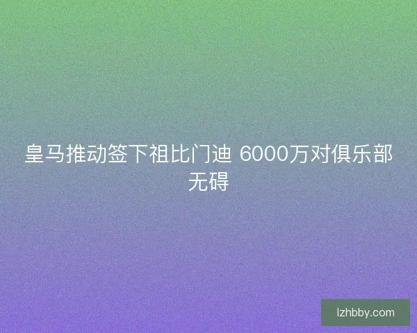 皇马推动签下祖比门迪 6000万对俱乐部无碍 皇马推动签下祖比门迪 6000万对俱乐部无碍
