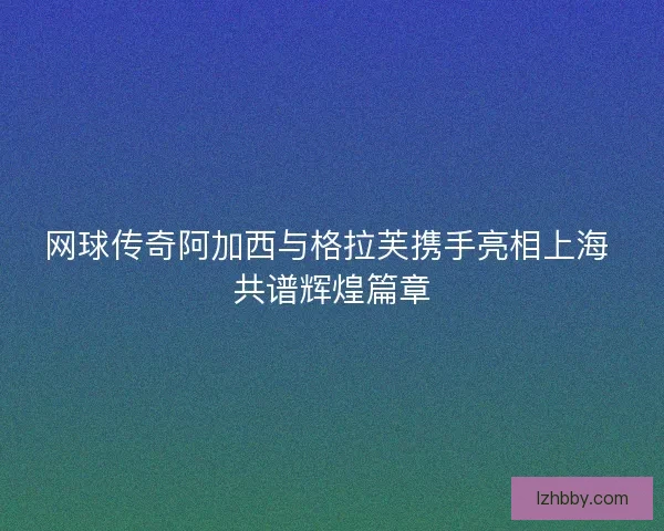 网球传奇阿加西与格拉芙携手亮相上海 共谱辉煌篇章 网球传奇阿加西与格拉芙携手亮相上海 共谱辉煌篇章