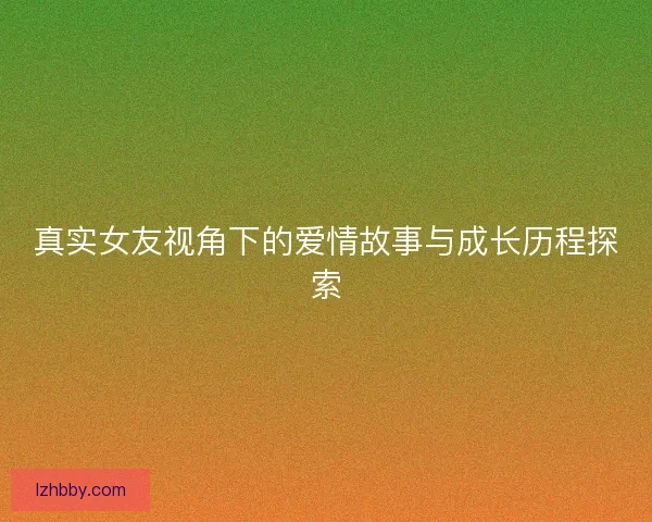 真实女友视角下的爱情故事与成长历程探索
