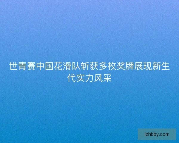 世青赛中国花滑队斩获多枚奖牌展现新生代实力风采 世青赛中国花滑队斩获多枚奖牌展现新生代实力风采