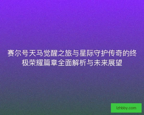 赛尔号天马觉醒之旅与星际守护传奇的终极荣耀篇章全面解析与未来展望 赛尔号天马觉醒之旅与星际守护传奇的终极荣耀篇章全面解析与未来展望