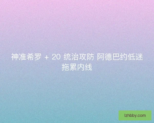 神准希罗 + 20 统治攻防 阿德巴约低迷拖累内线