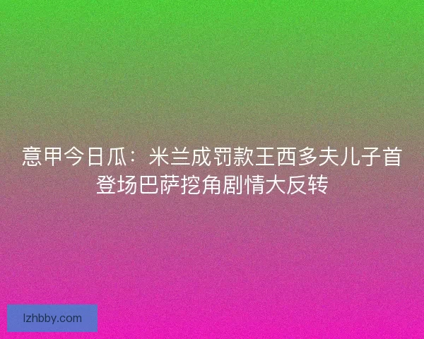 意甲今日瓜:米兰成罚款王西多夫儿子首登场巴萨挖角剧情大反转 意甲今日瓜:米兰成罚款王西多夫儿子首登场巴萨挖角剧情大反转