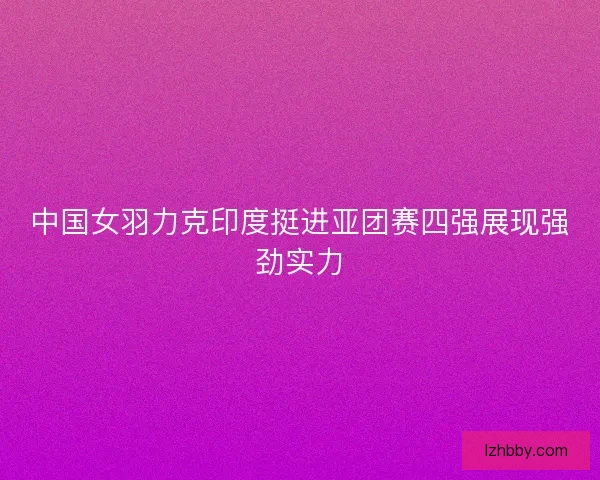 中国女羽力克印度挺进亚团赛四强展现强劲实力