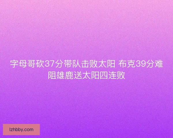字母哥砍37分带队击败太阳 布克39分难阻雄鹿送太阳四连败 字母哥砍37分带队击败太阳 布克39分难阻雄鹿送太阳四连败