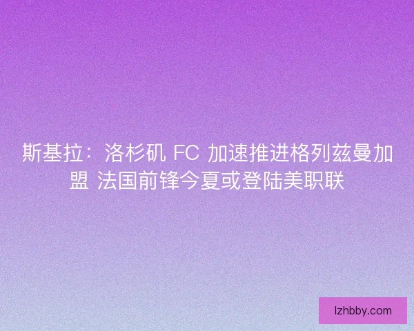 斯基拉：洛杉矶 FC 加速推进格列兹曼加盟 法国前锋今夏或登陆美职联