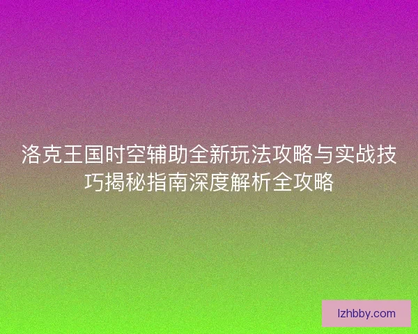 洛克王国时空辅助全新玩法攻略与实战技巧揭秘指南深度解析全攻略 洛克王国时空辅助全新玩法攻略与实战技巧揭秘指南深度解析全攻略