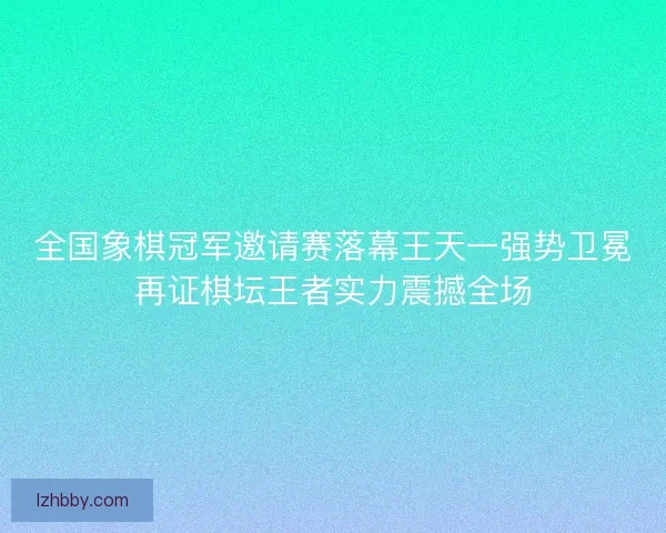 全国象棋冠军邀请赛落幕王天一强势卫冕再证棋坛王者实力震撼全场
