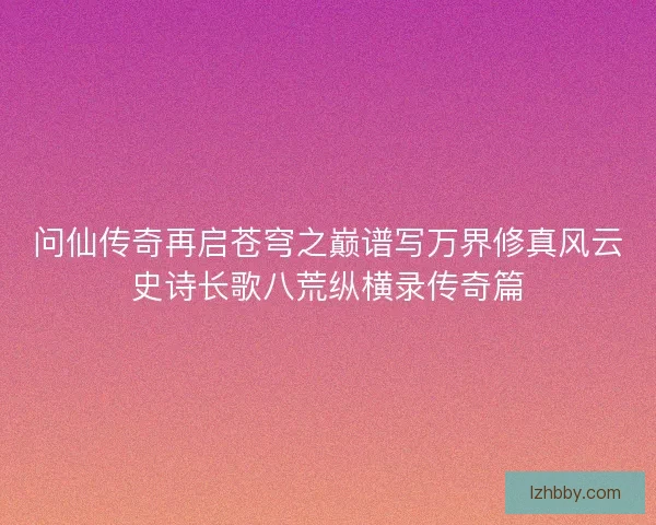 问仙传奇再启苍穹之巅谱写万界修真风云史诗长歌八荒纵横录传奇篇