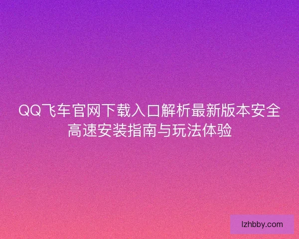 QQ飞车官网下载入口解析最新版本安全高速安装指南与玩法体验 QQ飞车官网下载入口解析最新版本安全高速安装指南与玩法体验