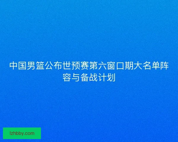 中国男篮公布世预赛第六窗口期大名单阵容与备战计划 中国男篮公布世预赛第六窗口期大名单阵容与备战计划