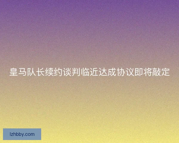 皇马队长续约谈判临近达成协议即将敲定 皇马队长续约谈判临近达成协议即将敲定