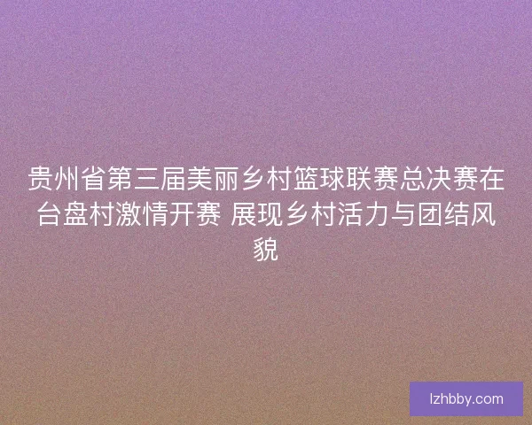 贵州省第三届美丽乡村篮球联赛总决赛在台盘村激情开赛 展现乡村活力与团结风貌 贵州省第三届美丽乡村篮球联赛总决赛在台盘村激情开赛 展现乡村活力与团结风貌