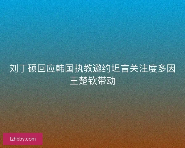 刘丁硕回应韩国执教邀约坦言关注度多因王楚钦带动