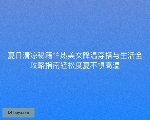 夏日清凉秘籍怕热美女降温穿搭与生活全攻略指南轻松度夏不惧高温 夏日清凉秘籍怕热美女降温穿搭与生活全攻略指南轻松度夏不惧高温