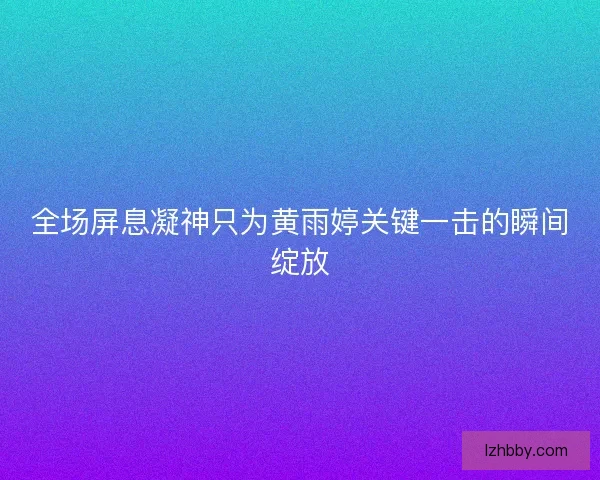 全场屏息凝神只为黄雨婷关键一击的瞬间绽放 全场屏息凝神只为黄雨婷关键一击的瞬间绽放
