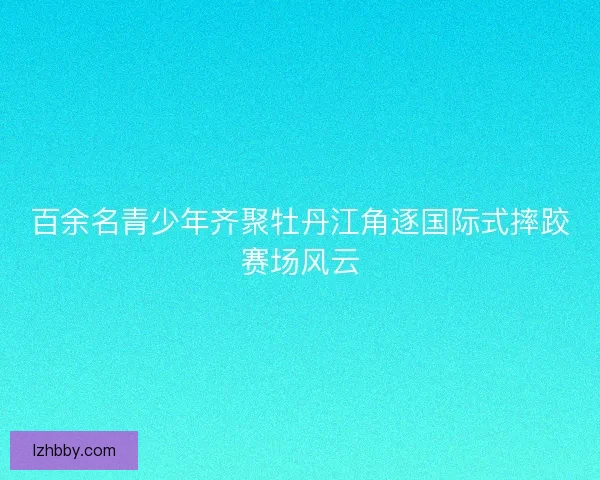 百余名青少年齐聚牡丹江角逐国际式摔跤赛场风云 百余名青少年齐聚牡丹江角逐国际式摔跤赛场风云
